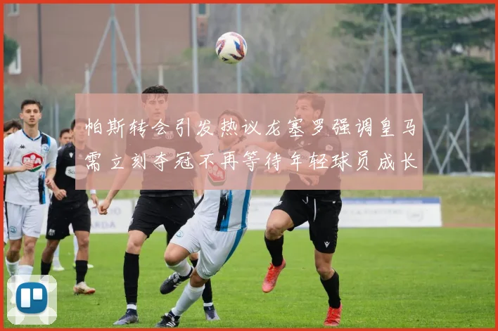 帕斯转会引发热议龙塞罗强调皇马需立刻夺冠不再等待年轻球员成长