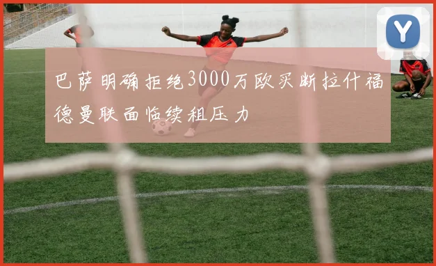 巴萨明确拒绝3000万欧买断拉什福德曼联面临续租压力
