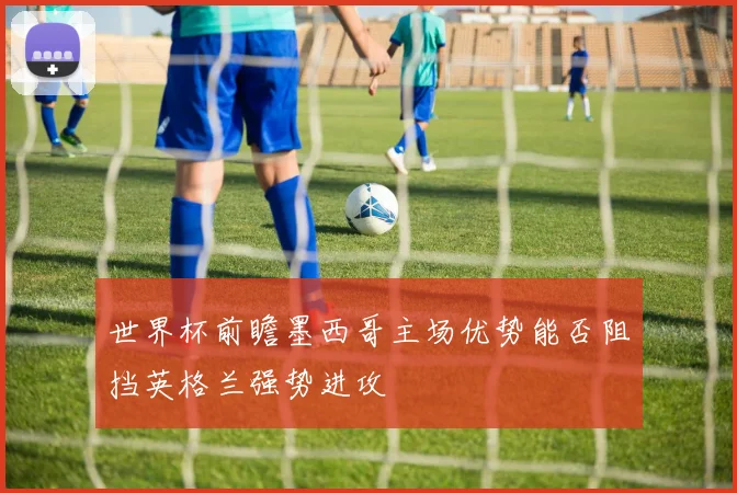 世界杯前瞻墨西哥主场优势能否阻挡英格兰强势进攻