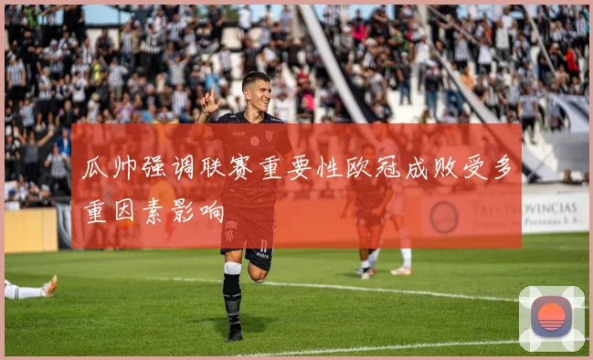 瓜帅强调联赛重要性欧冠成败受多重因素影响