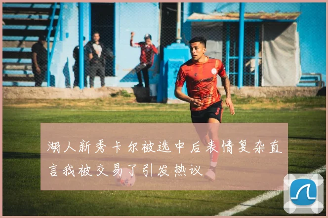 湖人新秀卡尔被选中后表情复杂直言我被交易了引发热议