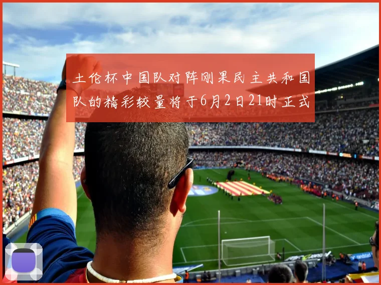 土伦杯中国队对阵刚果民主共和国队的精彩较量将于6月2日21时正式开启
