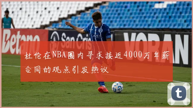 杜伦在NBA圈内寻求接近4000万年薪合同的观点引发热议