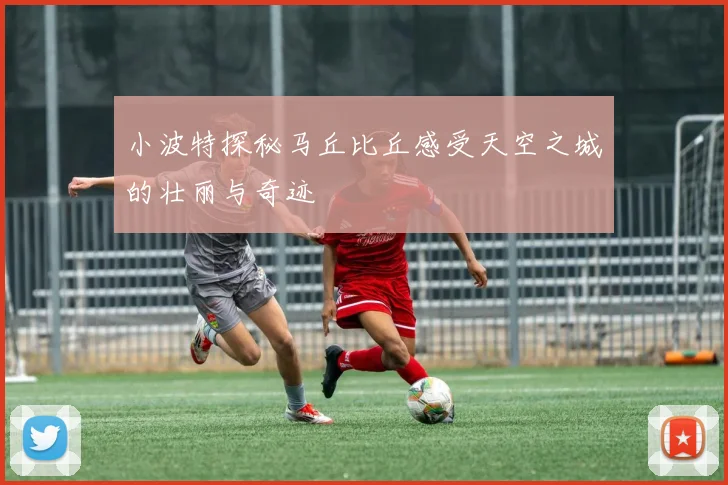 小波特探秘马丘比丘感受天空之城的壮丽与奇迹