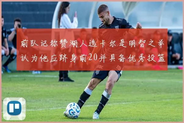 前队记称赞湖人选卡尔是明智之举认为他应跻身前20并具备优秀投篮和防守能力