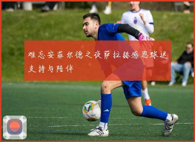难忘安菲尔德之夜萨拉赫感恩球迷支持与陪伴
