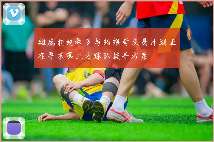 雄鹿拒绝希罗与约维奇交易计划正在寻求第三方球队接手方案