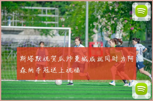 斯塔默祝贺瓜帅曼城成就同时为阿森纳夺冠送上祝福